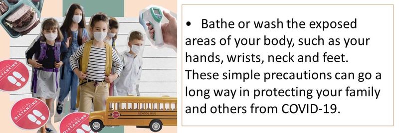 • Bathe or wash the exposed areas of your body, such as your hands, wrists, neck and feet. These simple precautions can go a long way in protecting your family and others from COVID-19.