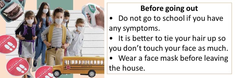 Before going out • Do not go to school if you have any symptoms. • It is better to tie your hair up so you don’t touch your face as much. • Wear a face mask before leaving the house.