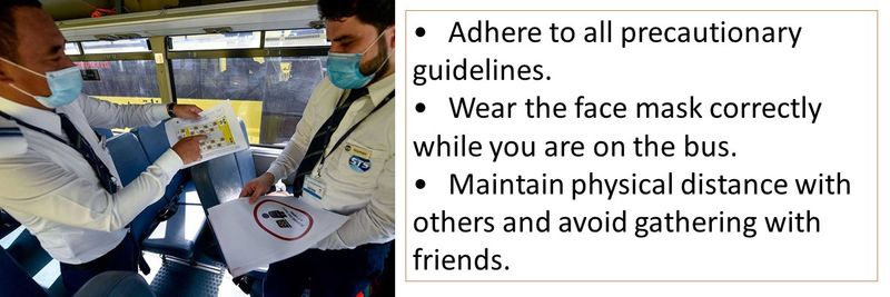 • Adhere to all precautionary guidelines. • Wear the face mask correctly while you are on the bus. • Maintain physical distance with others and avoid gathering with friends.