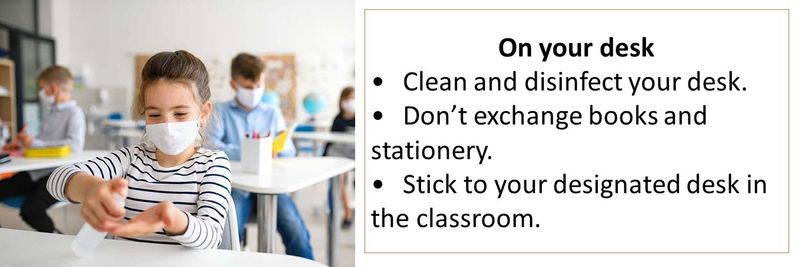 On your desk • Clean and disinfect your desk. • Don’t exchange books and stationery. • Stick to your designated desk in the classroom.