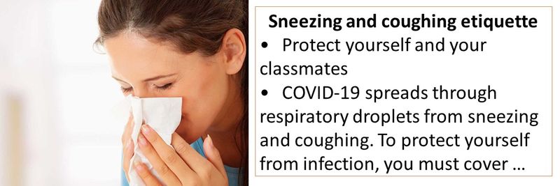 Sneezing and coughing etiquette • Protect yourself and your classmates • COVID-19 spreads through respiratory droplets from sneezing and coughing. To protect yourself from infection, you must cover your mouth and nose with a tissue when coughing or sneezing, or use the inside of your elbow.