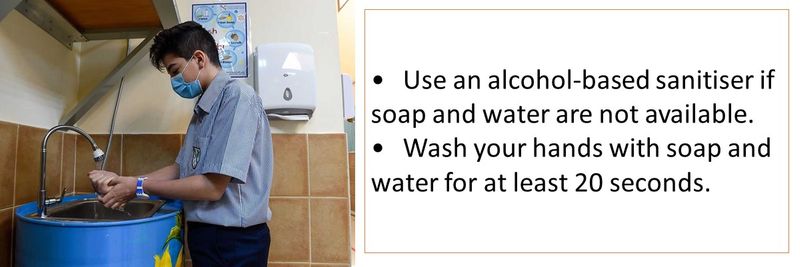 • Use an alcohol-based sanitiser if soap and water are not available. • Wash your hands with soap and water for at least 20 seconds.