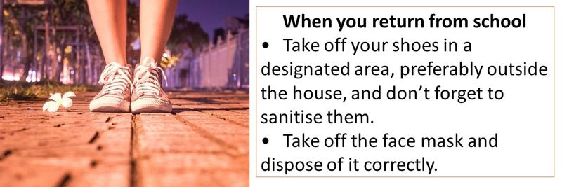 When you return from school • Take off your shoes in a designated area, preferably outside the house, and don’t forget to sanitise them. • Take off the face mask and dispose of it correctly.