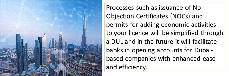 Processes such as issuance of No Objection Certificates (NOCs) and permits for adding economic activities to your licence will be simplified through a DUL and in the future it will facilitate banks in opening accounts for Dubai-based companies with enhanced ease and efficiency.