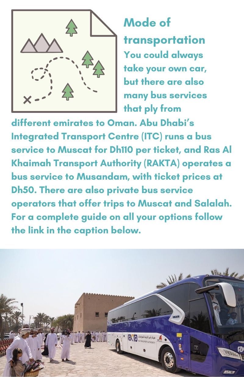 Mode of transportation You could always take your own car, but there are also many bus services that ply from different emirates to Oman. Abu Dhabi’s Integrated Transport Centre (ITC) runs a bus service to Muscat for Dh110 per ticket, and Ras Al Khaimah Transport Authority (RAKTA) operates a bus service to Musandam, with ticket prices at Dh50. There are also private bus service operators that offer trips to Muscat and Salalah. For a complete guide on all your options follow the link in the caption below.