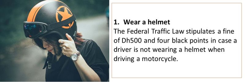 1. Wear a helmet The Federal Traffic Law stipulates a fine of Dh500 and four black points in case a driver is not wearing a helmet when driving a motorcycle. 