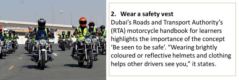 2. Wear a safety vest Dubai’s Roads and Transport Authority’s (RTA) motorcycle handbook for learners highlights the importance of the concept ‘Be seen to be safe’. “Wearing brightly coloured or reflective helmets and clothing helps other drivers see you,” it states.