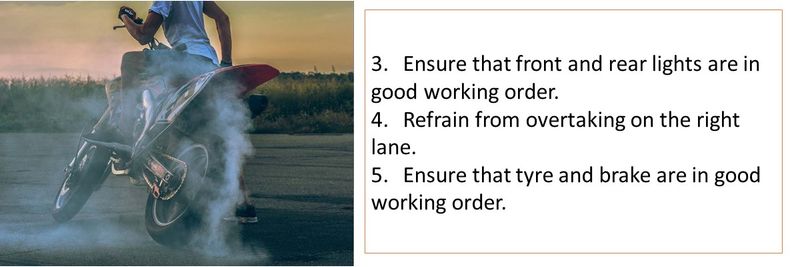 3. Ensure that front and rear lights are in good working order. 4. Refrain from overtaking on the right lane. 5. Ensure that tyre and brake are in good working order.