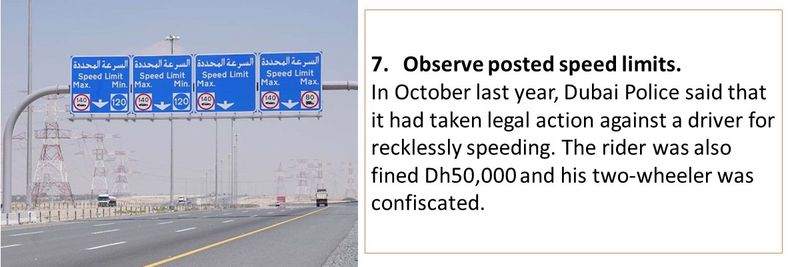 7. Observe posted speed limits. In October last year, Dubai Police said that it had taken legal action against a driver for recklessly speeding. The rider was also fined Dh50,000 and his two-wheeler was confiscated.